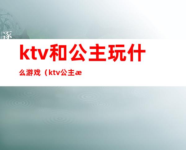 ktv和公主玩什么游戏(ktv公主游戏都有哪些游戏)