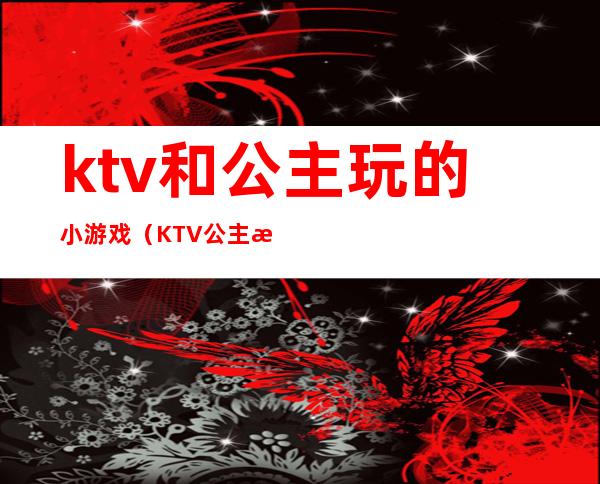 ktv和公主玩的小游戏(KTV公主最怕玩什么游戏)