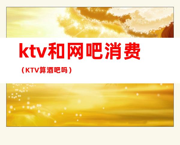 ktv和网吧消费(KTV算酒吧吗)