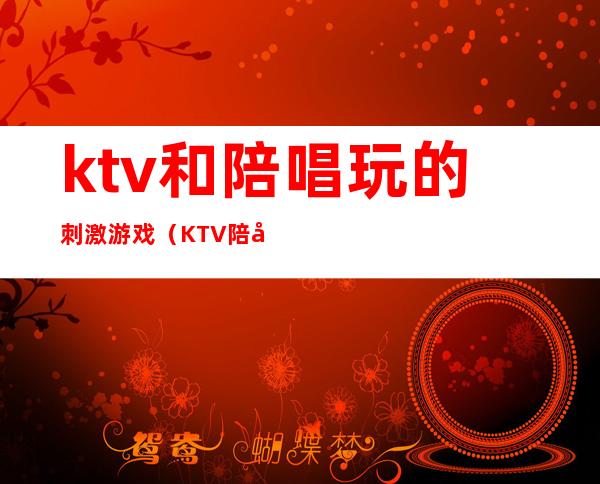 ktv和陪唱玩的刺激游戏（KTV陪唱都玩什么游戏）