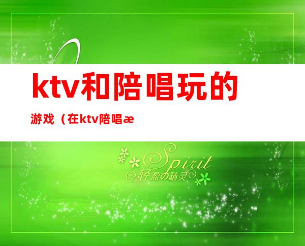 ktv和陪唱玩的游戏(在ktv陪唱怎么玩)