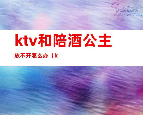 ktv和陪酒公主放不开怎么办(ktv公主不出台怎么办)