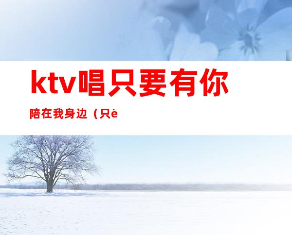 ktv唱只要有你陪在我身边(只要陪在你身边是什么歌)