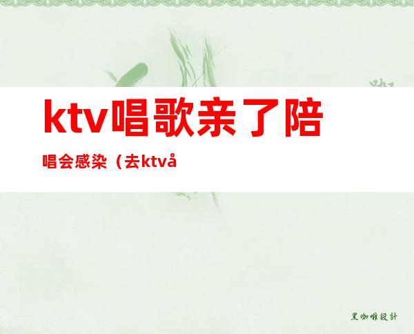 ktv唱歌亲了陪唱会感染（去ktv叫陪唱都是搂着）
