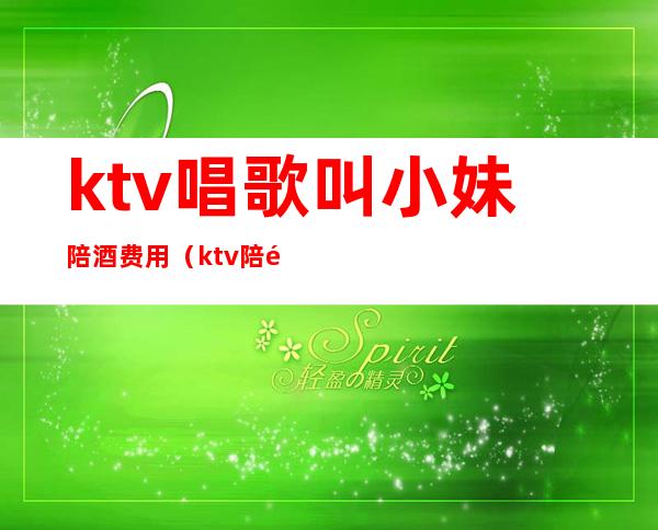 ktv唱歌叫小妹陪酒费用(ktv陪酒女怎么叫出去)