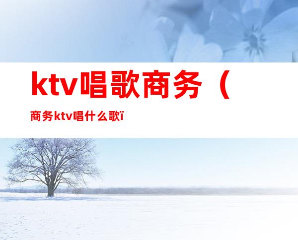 ktv唱歌商务(商务ktv唱什么歌)