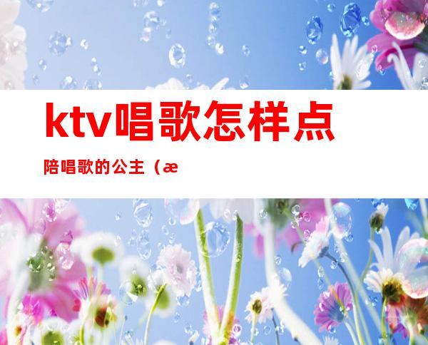 ktv唱歌怎样点陪唱歌的公主(有自己去ktv点公主的吗)