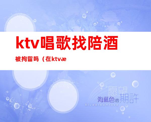 ktv唱歌找陪酒被拘留吗(在ktv找陪酒的犯法吗)