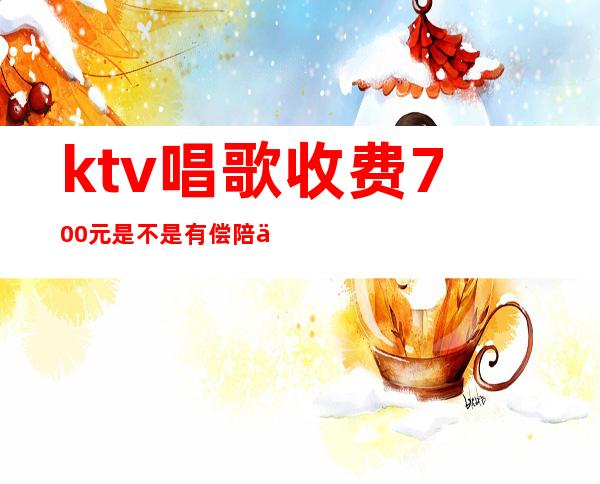 ktv唱歌收费700元是不是有偿陪侍(去ktv叫陪唱花多少钱)