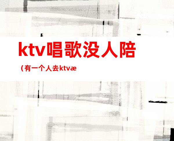 ktv唱歌没人陪(有一个人去ktv找陪唱的吗)