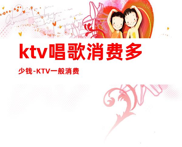 ktv唱歌消费多少钱-KTV一般消费多少?