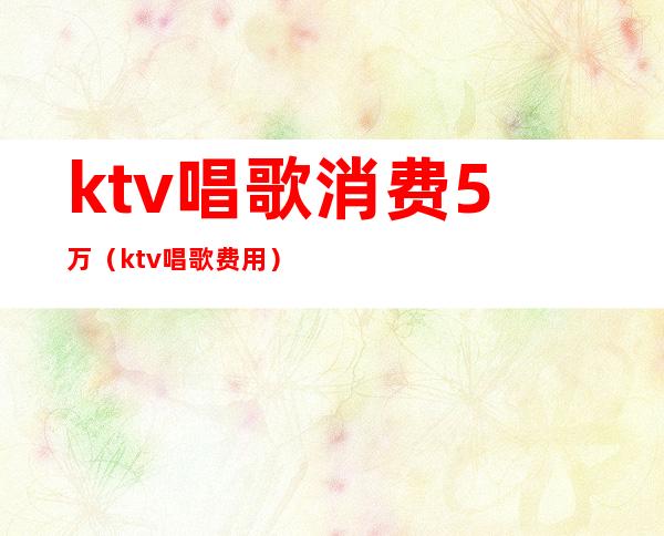 ktv唱歌消费5万(ktv唱歌费用)