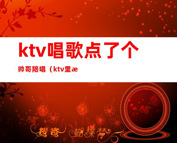 ktv唱歌点了个帅哥陪唱(ktv里有男的陪唱吗)
