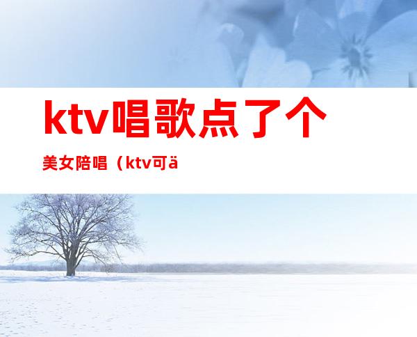 ktv唱歌点了个美女陪唱(ktv可以叫美女陪唱)
