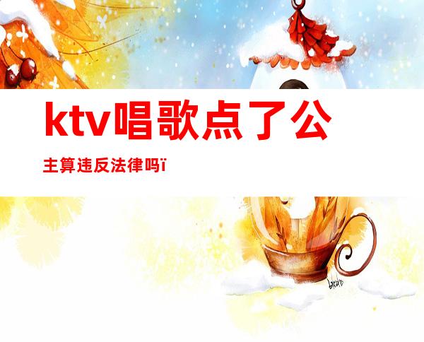 ktv唱歌点了公主算违反法律吗(KTV包厢点歌公主犯法吗)
