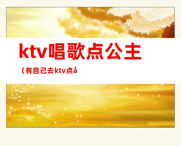 ktv唱歌点公主(有自己去ktv点公主的吗)