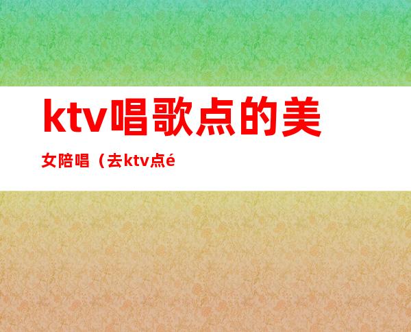 ktv唱歌点的美女陪唱(去ktv点陪唱)