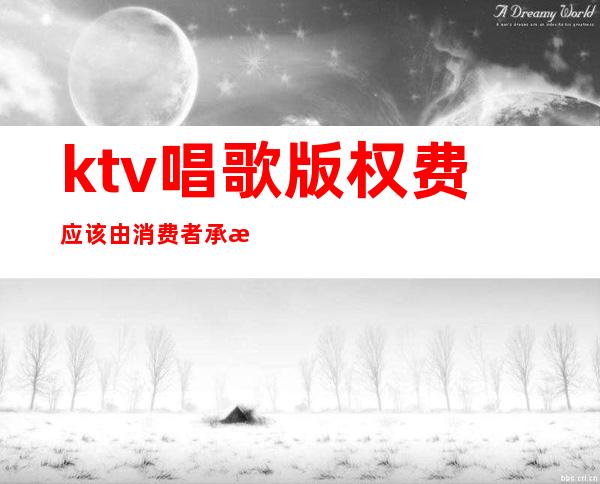 ktv唱歌版权费应该由消费者承担吗(ktv歌曲版权费怎么收)