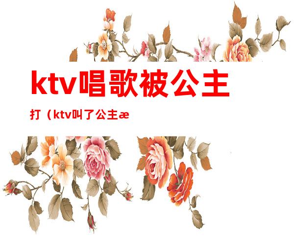 ktv唱歌被公主打(ktv叫了公主怎么玩)