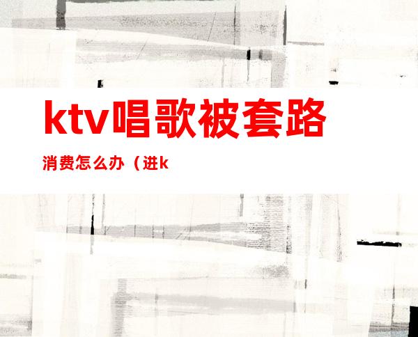 ktv唱歌被套路消费怎么办(进ktv如何消费)