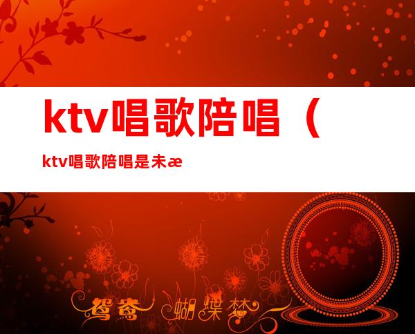 ktv唱歌陪唱(ktv唱歌陪唱是未成年怎么处理)