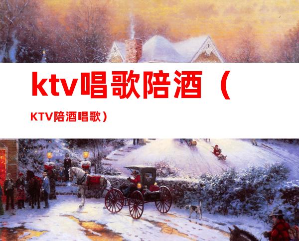 ktv唱歌陪酒(KTV陪酒唱歌)