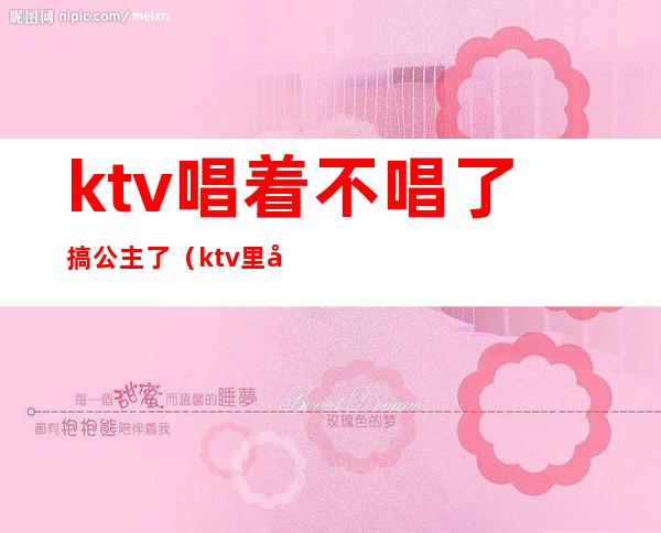 ktv唱着不唱了搞公主了(ktv里唱着不唱了去搞公主了)