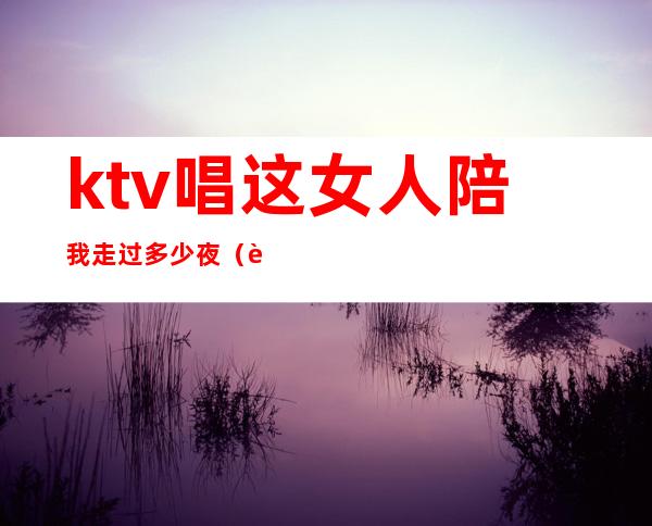 ktv唱这女人陪我走过多少夜(这女人陪我过了多少夜是什么歌)