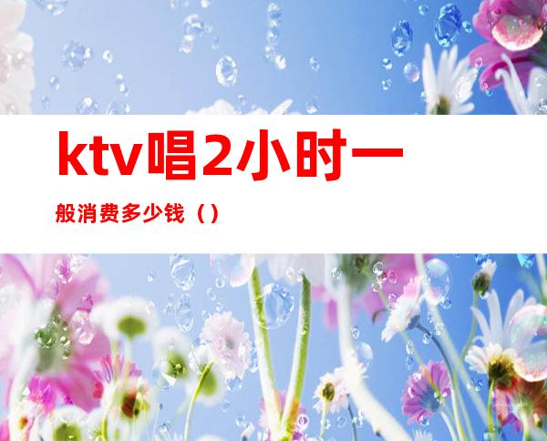 ktv唱2小时一般消费多少钱（）
