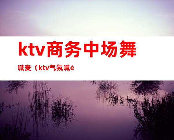 ktv商务中场舞喊麦(ktv气氛喊麦)
