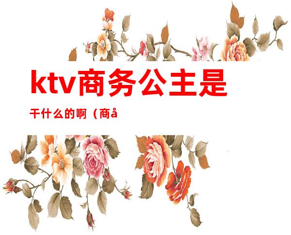ktv商务公主是干什么的啊(商务ktv公主做什么工作的)