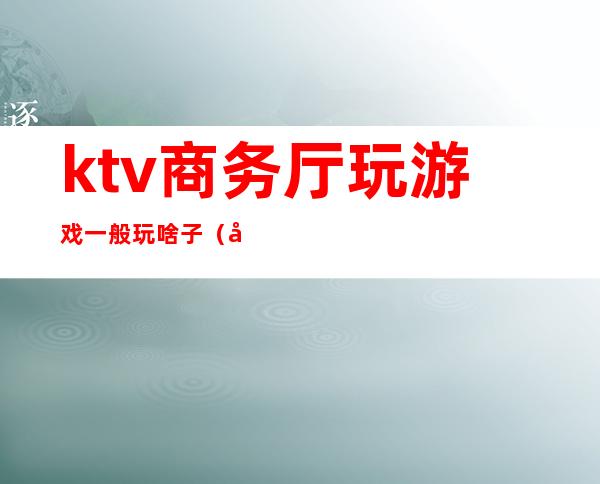 ktv商务厅玩游戏一般玩啥子(商务ktv游戏都有哪些刺激)