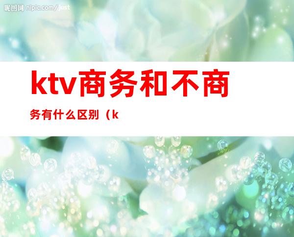 ktv商务和不商务有什么区别（ktv商务和不商务有啥区别）