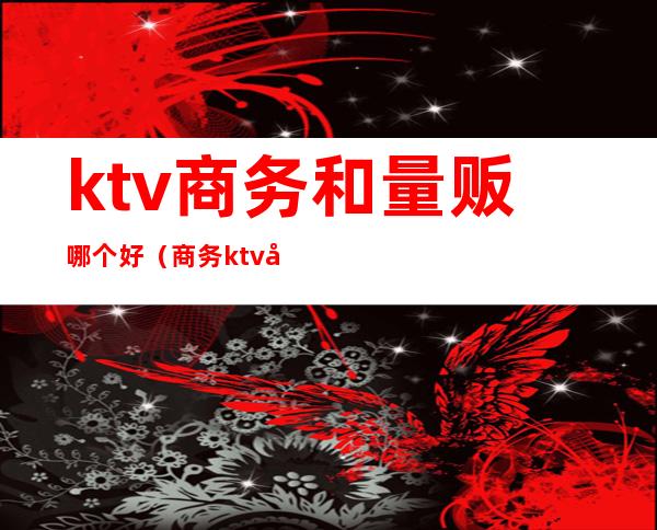 ktv商务和量贩哪个好(商务ktv和量贩ktv工作哪个好)