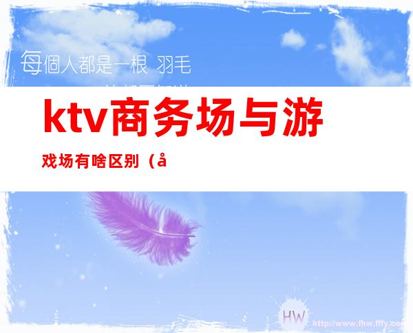 ktv商务场与游戏场有啥区别(商务ktv和花场的区别)