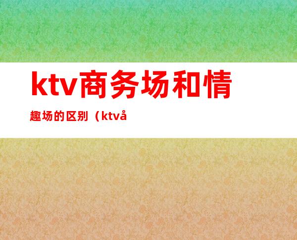 ktv商务场和情趣场的区别(ktv商务场和情趣场的区别在哪)