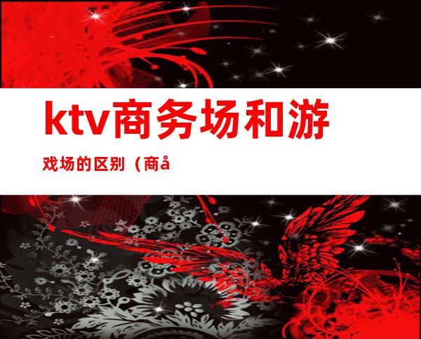 ktv商务场和游戏场的区别(商务ktv和花场的区别)