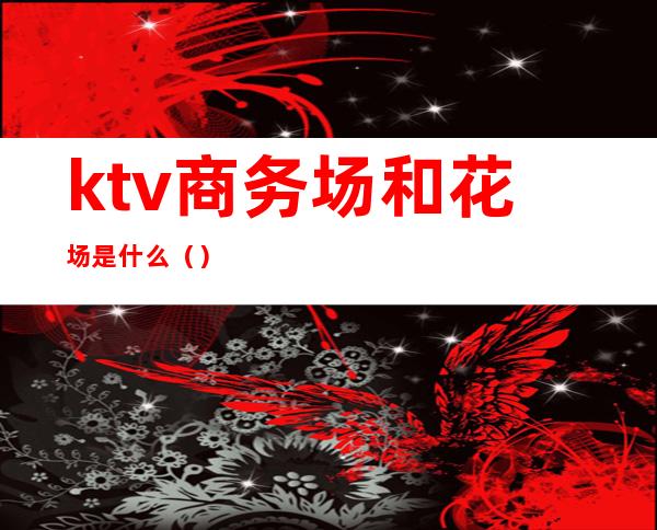 ktv商务场和花场是什么()