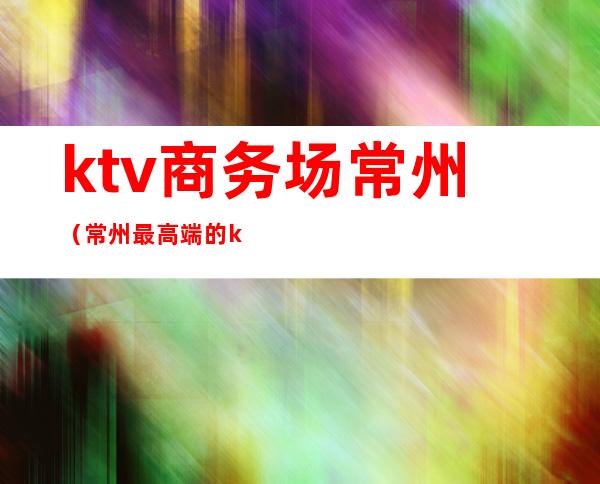 ktv商务场常州(常州最高端的ktv)