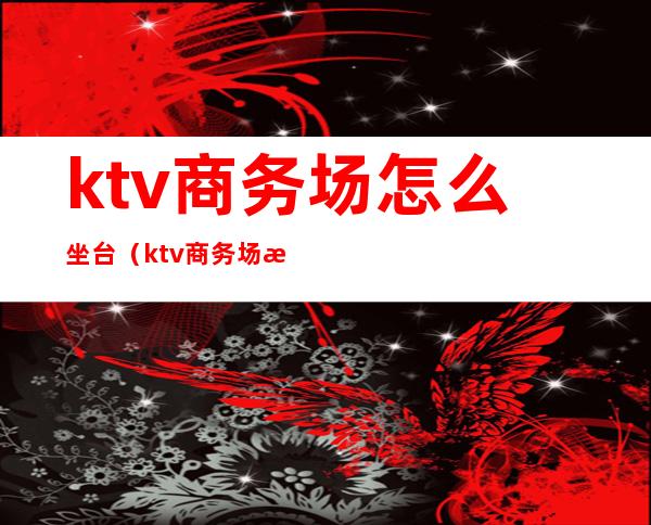 ktv商务场怎么坐台(ktv商务场是什么样子)