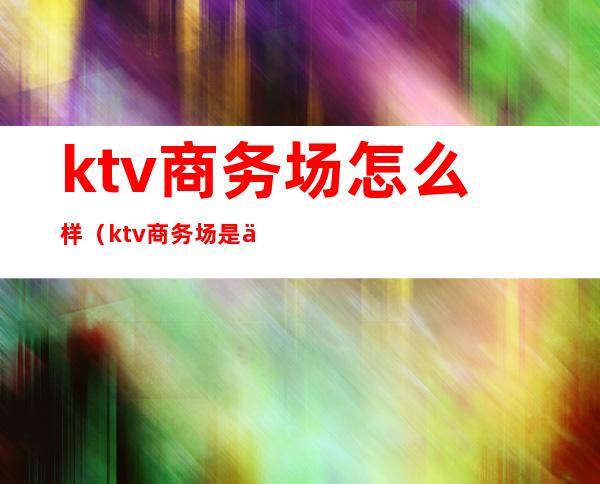 ktv商务场怎么样(ktv商务场是什么样的)