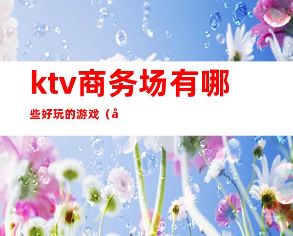 ktv商务场有哪些好玩的游戏（商务KTV都有什么玩的）