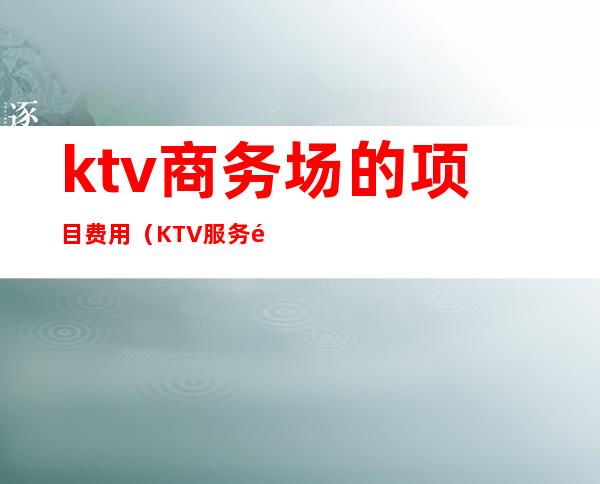 ktv商务场的项目费用(KTV服务项目)