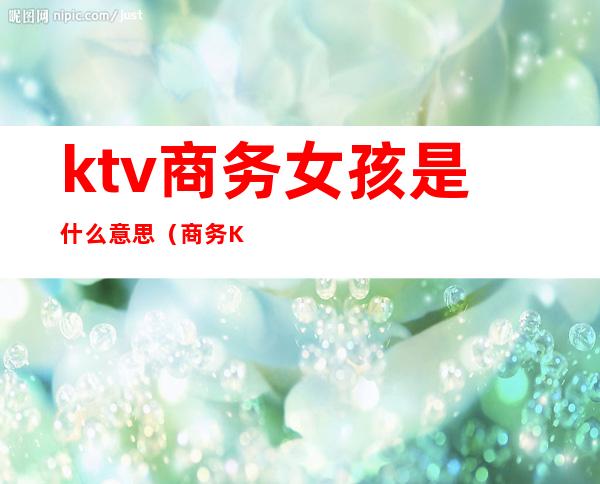 ktv商务女孩是什么意思(商务KTV是什么意思)