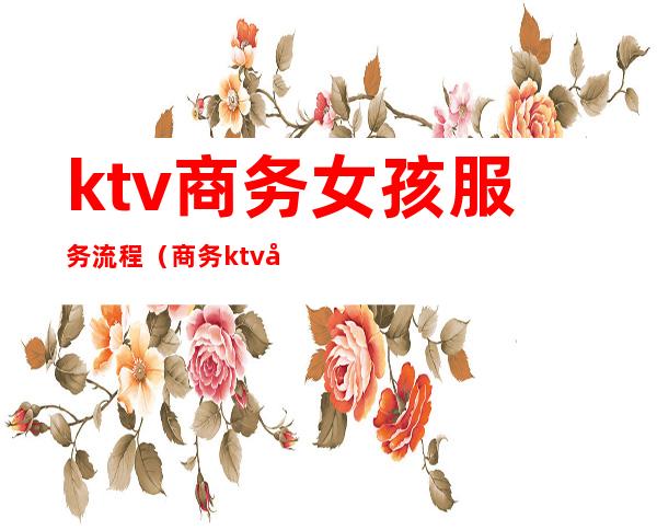 ktv商务女孩服务流程（商务ktv工作流程）