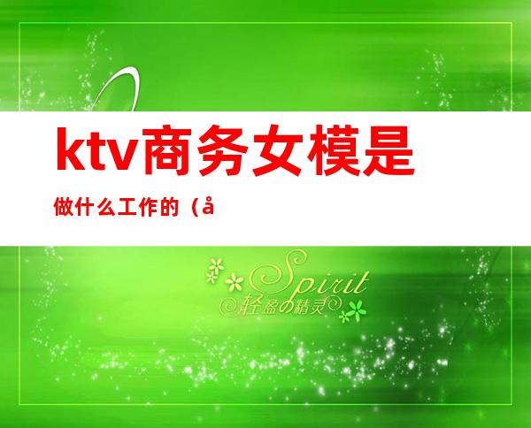 ktv商务女模是做什么工作的(商务ktv男模需要干嘛)