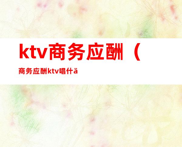 ktv商务应酬(商务应酬ktv唱什么)