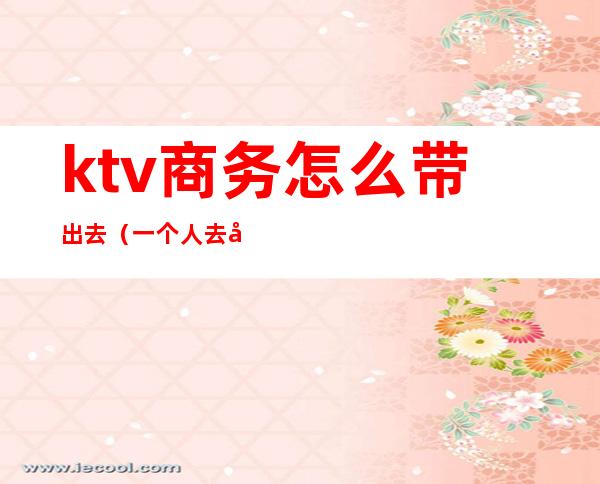 ktv商务怎么带出去（一个人去商务ktv流程）