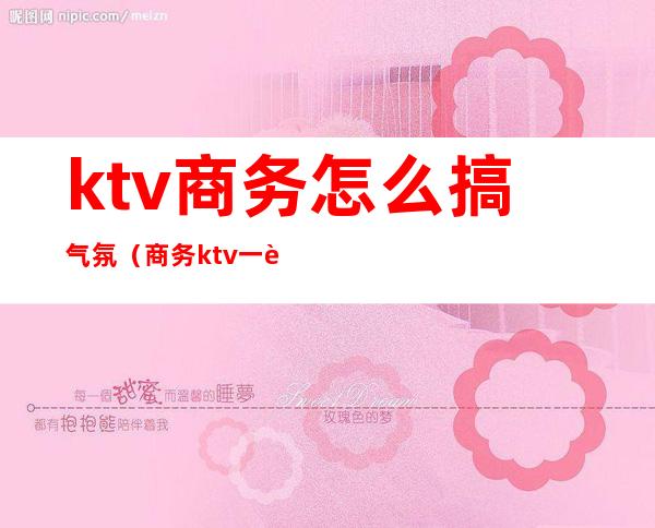 ktv商务怎么搞气氛(商务ktv一般怎么玩)