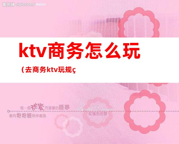 ktv商务怎么玩（去商务ktv玩规矩）